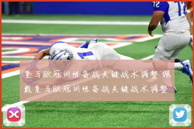 皇马欧冠训练备战关键战术调整 佩戴皇马欧冠训练备战关键战术调整