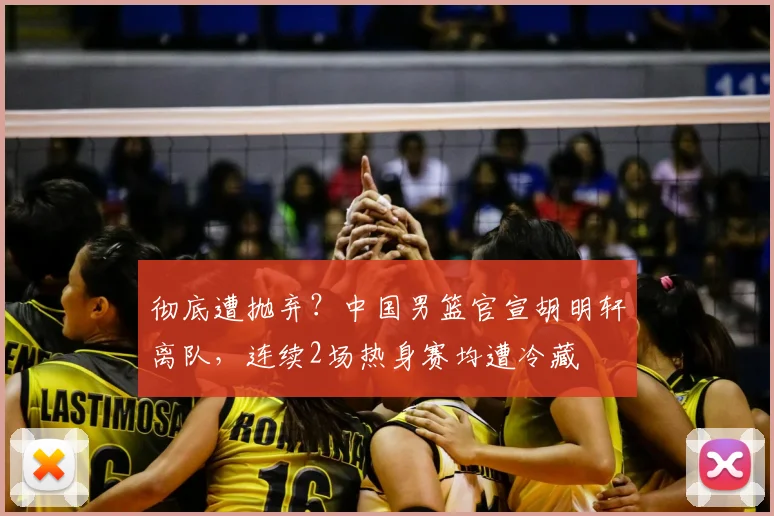 彻底遭抛弃?中国男篮官宣胡明轩离队,连续2场热身赛均遭冷藏