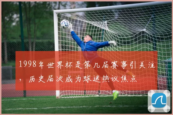 1998年世界杯是第几届赛事引关注,历史届次成为球迷热议焦点