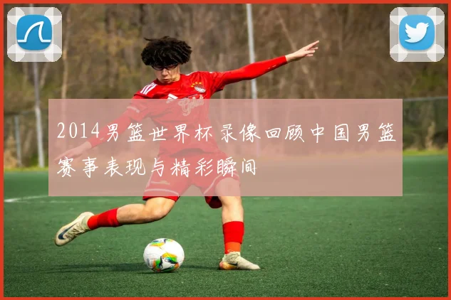 2014男篮世界杯录像回顾中国男篮赛事表现与精彩瞬间