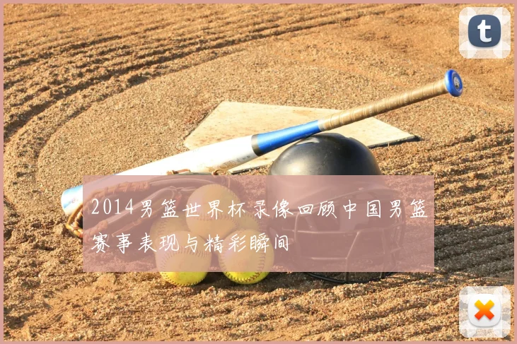 2014男篮世界杯录像回顾中国男篮赛事表现与精彩瞬间